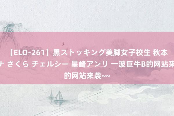 【ELO-261】黒ストッキング美脚女子校生 秋本レオナ さくら チェルシー 星崎アンリ 一波巨牛B的网站来袭~~