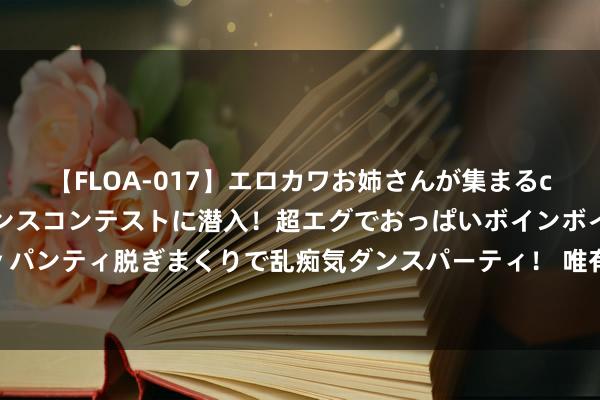 【FLOA-017】エロカワお姉さんが集まるclubのエロティックダンスコンテストに潜入！超エグでおっぱいボインボイン、汗だく全裸Body パンティ脱ぎまくりで乱痴気ダンスパーティ！ 唯有吃透了这几张纸，就能成为共事眼中的牛东谈主！