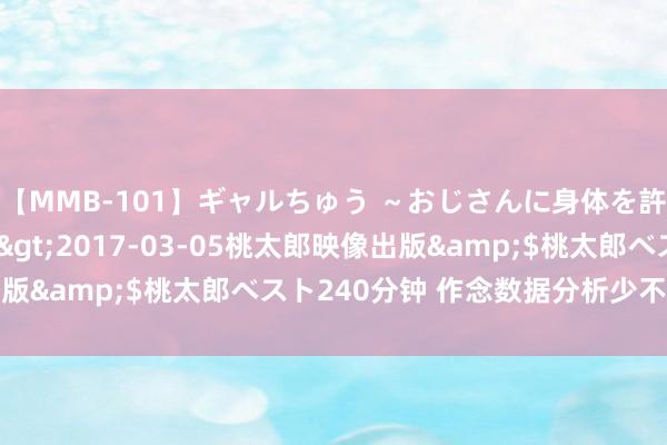 【MMB-101】ギャルちゅう ～おじさんに身体を許した8人～</a>2017-03-05桃太郎映像出版&$桃太郎ベスト240分钟 作念数据分析少不了这套模板