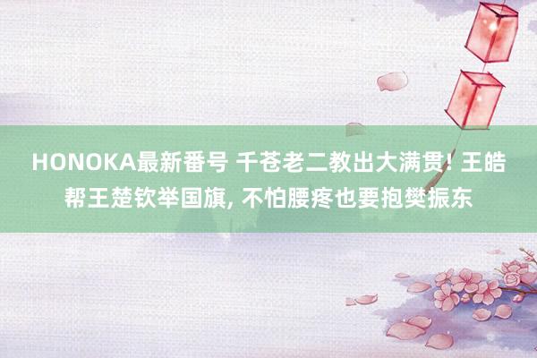 HONOKA最新番号 千苍老二教出大满贯! 王皓帮王楚钦举国旗, 不怕腰疼也要抱樊振东