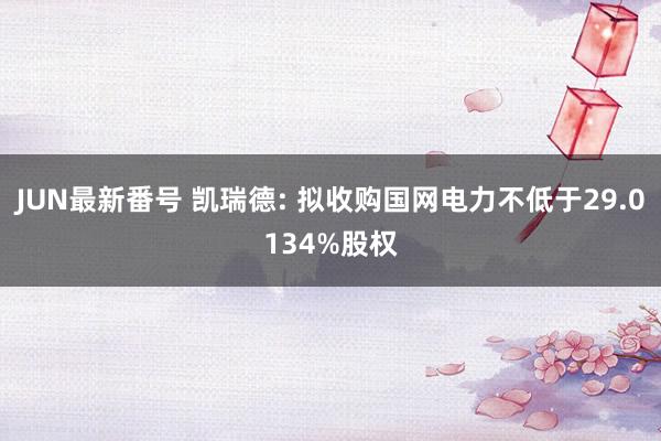 JUN最新番号 凯瑞德: 拟收购国网电力不低于29.0134%股权