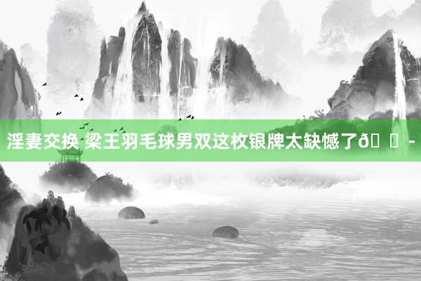 淫妻交换 梁王羽毛球男双这枚银牌太缺憾了?