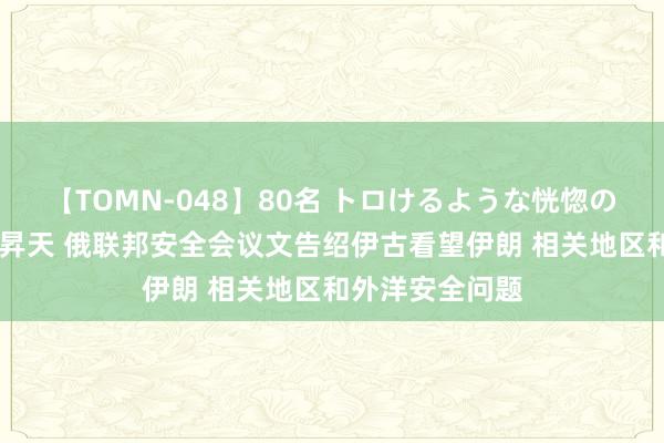 【TOMN-048】80名 トロけるような恍惚の表情 クンニ激昇天 俄联邦安全会议文告绍伊古看望伊朗 相关地区和外洋安全问题