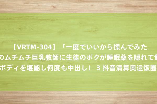 【VRTM-304】「一度でいいから揉んでみたい！」はち切れんばかりのムチムチ巨乳教師に生徒のボクが睡眠薬を隠れて飲ませて、夢の豊満ボディを堪能し何度も中出し！ 3 抖音清算奥运饭圈违纪实质3.8万余条, 将握续料理网暴互撕吊祭