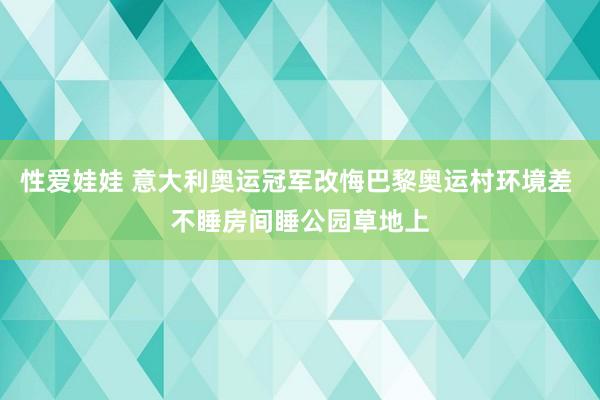 性爱娃娃 意大利奥运冠军改悔巴黎奥运村环境差 不睡房间睡公园草地上