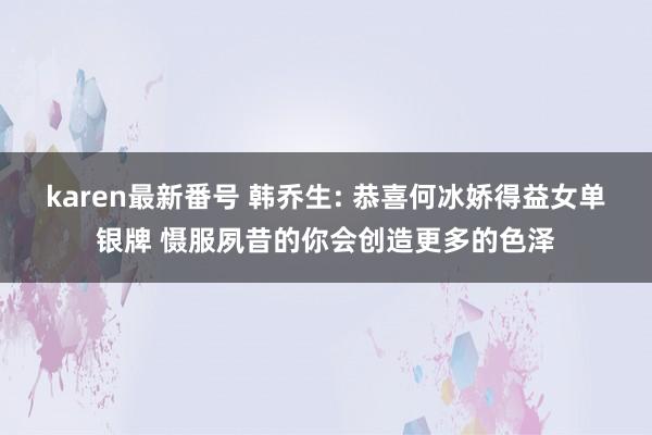 karen最新番号 韩乔生: 恭喜何冰娇得益女单银牌 慑服夙昔的你会创造更多的色泽