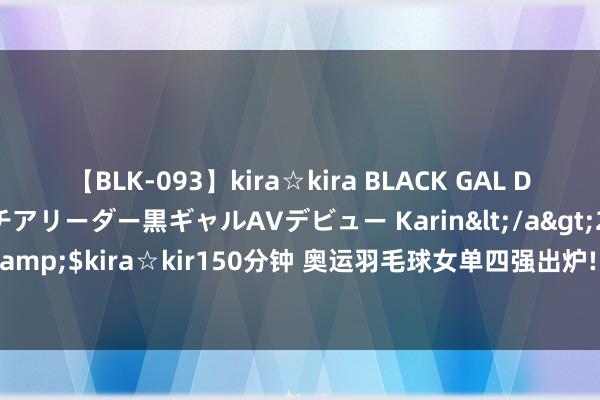 【BLK-093】kira☆kira BLACK GAL DEBUT 元・有名球団チアリーダー黒ギャルAVデビュー Karin</a>2013-04-19kira☆kira&$kira☆kir150分钟 奥运羽毛球女单四强出炉! 马林约战国羽! 因达农与山口茜提前回家