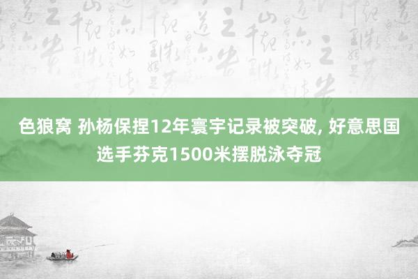 色狼窝 孙杨保捏12年寰宇记录被突破, 好意思国选手芬克1500米摆脱泳夺冠