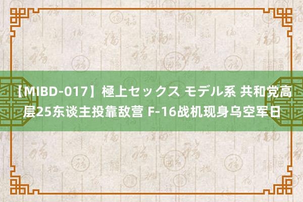 【MIBD-017】極上セックス モデル系 共和党高层25东谈主投靠敌营 F-16战机现身乌空军日