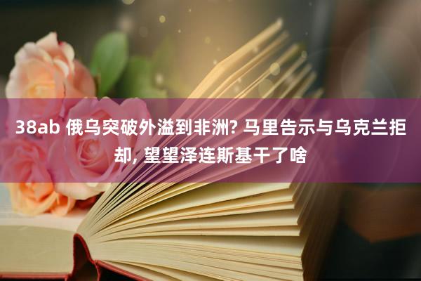 38ab 俄乌突破外溢到非洲? 马里告示与乌克兰拒却, 望望泽连斯基干了啥