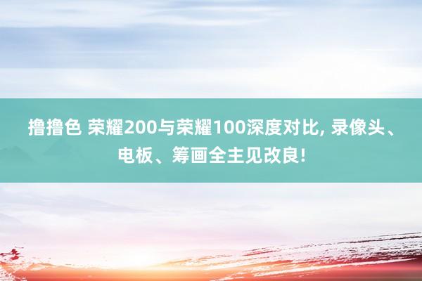 撸撸色 荣耀200与荣耀100深度对比, 录像头、电板、筹画全主见改良!