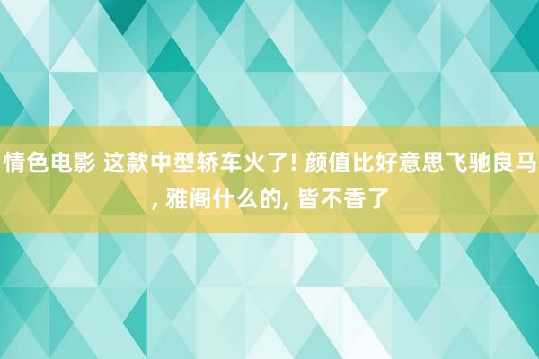 情色电影 这款中型轿车火了! 颜值比好意思飞驰良马, 雅阁什么的, 皆不香了