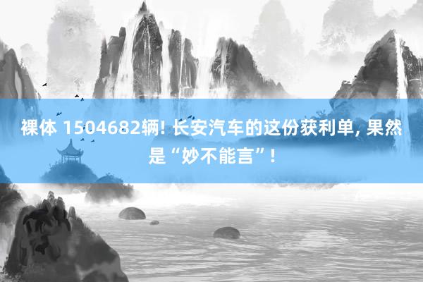 裸体 1504682辆! 长安汽车的这份获利单, 果然是“妙不能言”!