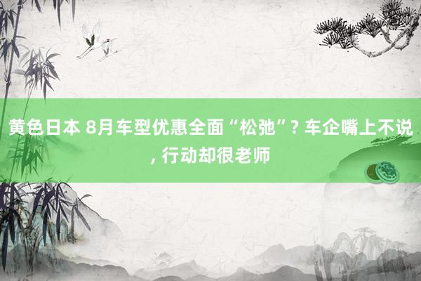 黄色日本 8月车型优惠全面“松弛”? 车企嘴上不说, 行动却很老师