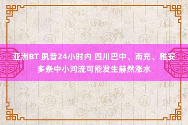 亚洲BT 夙昔24小时内 四川巴中、南充、雅安多条中小河流可能发生赫然涨水