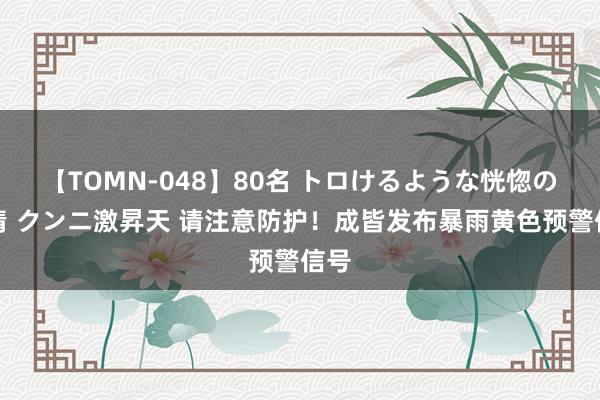 【TOMN-048】80名 トロけるような恍惚の表情 クンニ激昇天 请注意防护！成皆发布暴雨黄色预警信号