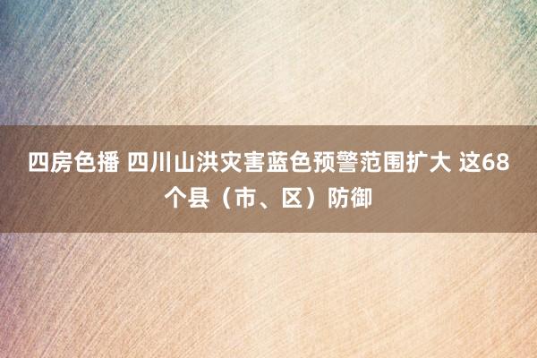 四房色播 四川山洪灾害蓝色预警范围扩大 这68个县（市、区）防御