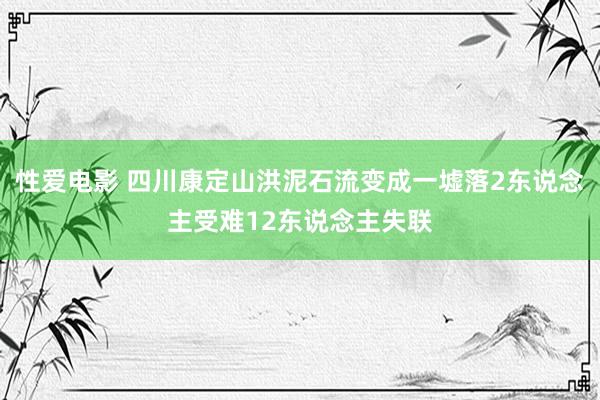 性爱电影 四川康定山洪泥石流变成一墟落2东说念主受难12东说念主失联