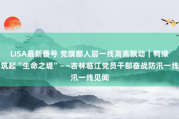 LISA最新番号 党旗鄙人层一线高高飘动｜鸭绿江畔筑起“生命之堤”——吉林临江党员干部奋战防汛一线见闻