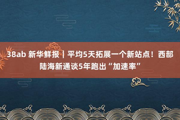 38ab 新华鲜报｜平均5天拓展一个新站点！西部陆海新通谈5年跑出“加速率”