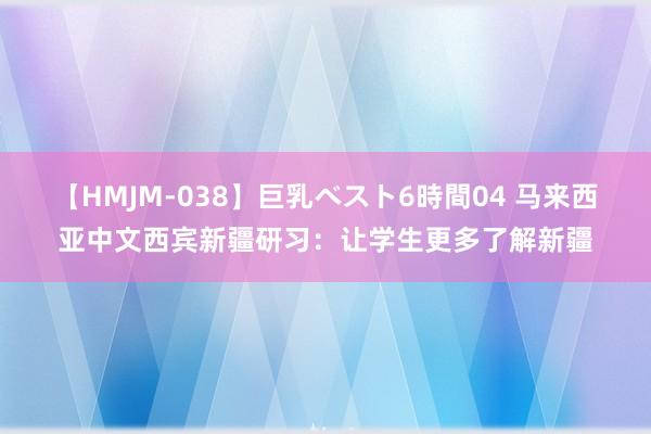 【HMJM-038】巨乳ベスト6時間04 马来西亚中文西宾新疆研习：让学生更多了解新疆