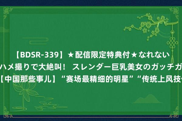 【BDSR-339】★配信限定特典付★なれない感じの新人ちゃんが初ハメ撮りで大絶叫！ スレンダー巨乳美女のガッチガチ生本番。12人4時間 【中国那些事儿】“赛场最精细的明星”“传统上风技俩金牌很稳”“冲破好意思国阁下”……外媒热议巴黎奥运中国队精通赛绩