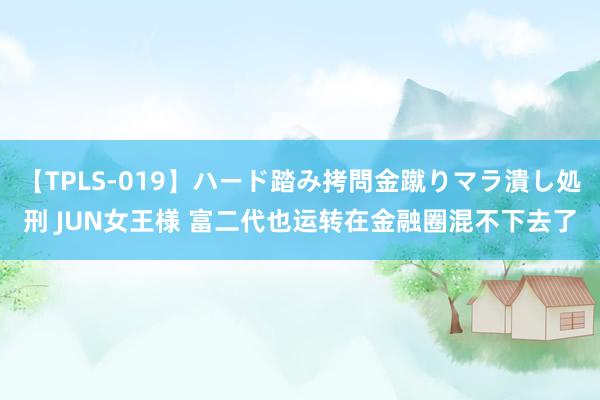 【TPLS-019】ハード踏み拷問金蹴りマラ潰し処刑 JUN女王様 富二代也运转在金融圈混不下去了