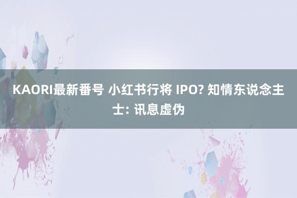 KAORI最新番号 小红书行将 IPO? 知情东说念主士: 讯息虚伪