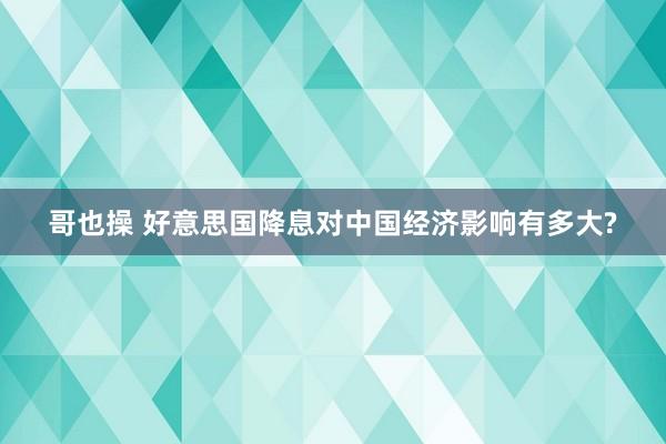 哥也操 好意思国降息对中国经济影响有多大?