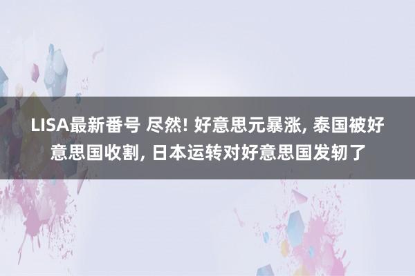 LISA最新番号 尽然! 好意思元暴涨, 泰国被好意思国收割, 日本运转对好意思国发轫了