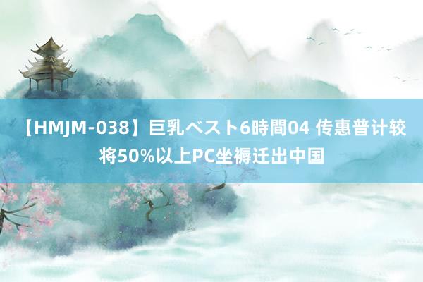 【HMJM-038】巨乳ベスト6時間04 传惠普计较将50%以上PC坐褥迁出中国