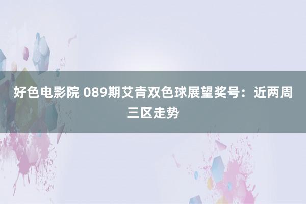 好色电影院 089期艾青双色球展望奖号：近两周三区走势