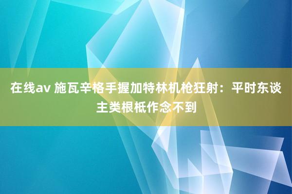 在线av 施瓦辛格手握加特林机枪狂射：平时东谈主类根柢作念不到