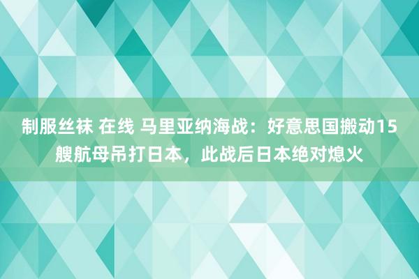 制服丝袜 在线 马里亚纳海战：好意思国搬动15艘航母吊打日本，此战后日本绝对熄火