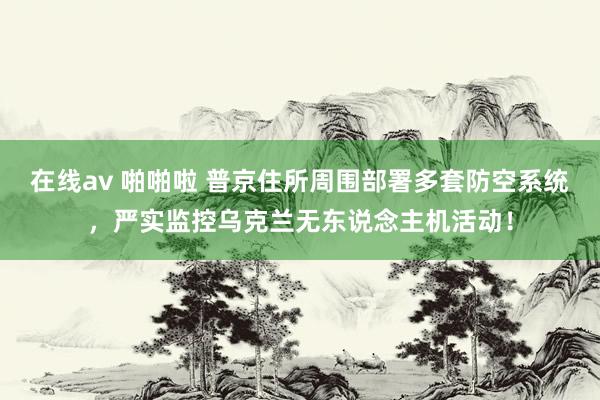 在线av 啪啪啦 普京住所周围部署多套防空系统，严实监控乌克兰无东说念主机活动！