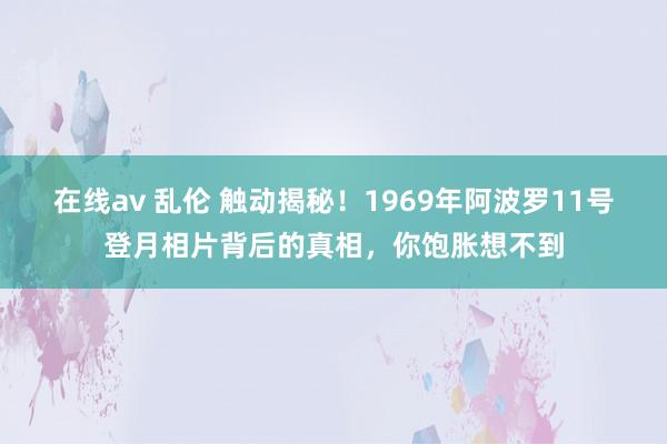 在线av 乱伦 触动揭秘！1969年阿波罗11号登月相片背后的真相，你饱胀想不到