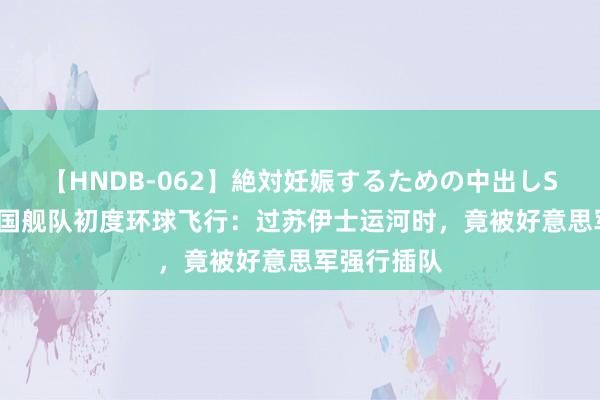 【HNDB-062】絶対妊娠するための中出しSEX！！ 中国舰队初度环球飞行：过苏伊士运河时，竟被好意思军强行插队