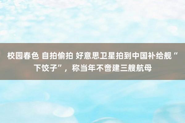 校园春色 自拍偷拍 好意思卫星拍到中国补给舰“下饺子”，称当年不啻建三艘航母