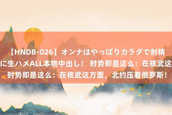 【HNDB-026】オンナはやっぱりカラダで射精する 厳選美巨乳ボディに生ハメALL本物中出し！ 时势即是这么：在核武这方面，北约压着俄罗斯！