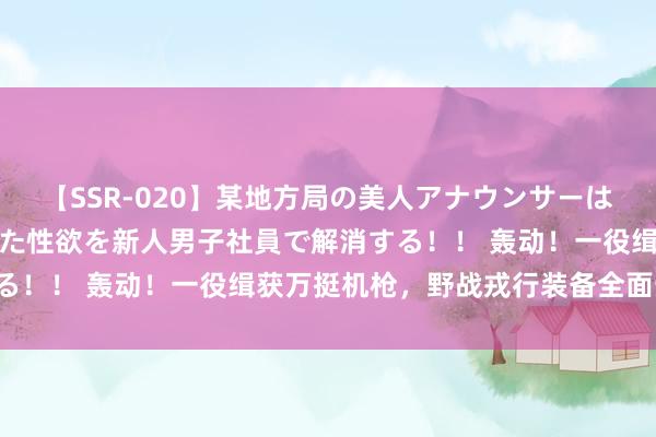 【SSR-020】某地方局の美人アナウンサーは忙し過ぎて溜まりまくった性欲を新人男子社員で解消する！！ 轰动！一役缉获万挺机枪，野战戎行装备全面升级！