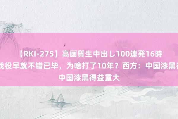 【RKI-275】高画質生中出し100連発16時間 中越战役早就不错已毕，为啥打了10年？西方：中国漆黑得益重大