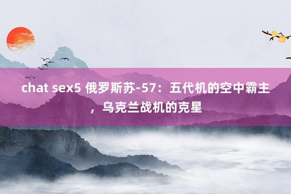 chat sex5 俄罗斯苏-57：五代机的空中霸主，乌克兰战机的克星