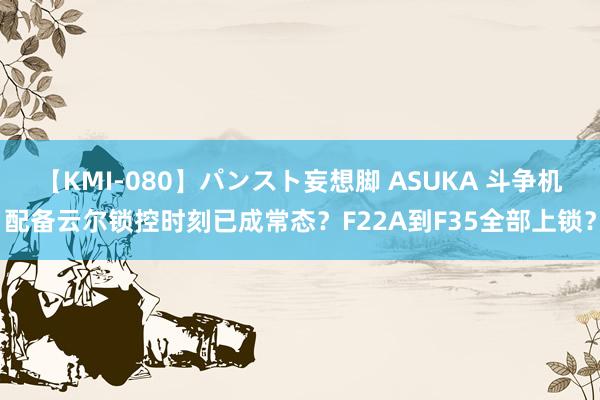 【KMI-080】パンスト妄想脚 ASUKA 斗争机配备云尔锁控时刻已成常态？F22A到F35全部上锁？