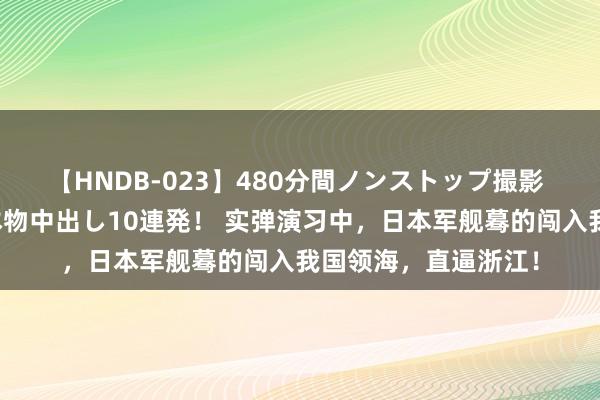 【HNDB-023】480分間ノンストップ撮影 ノーカット編集で本物中出し10連発！ 实弹演习中，日本军舰蓦的闯入我国领海，直逼浙江！