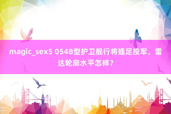 magic_sex5 054B型护卫舰行将插足投军，雷达轮廓水平怎样？