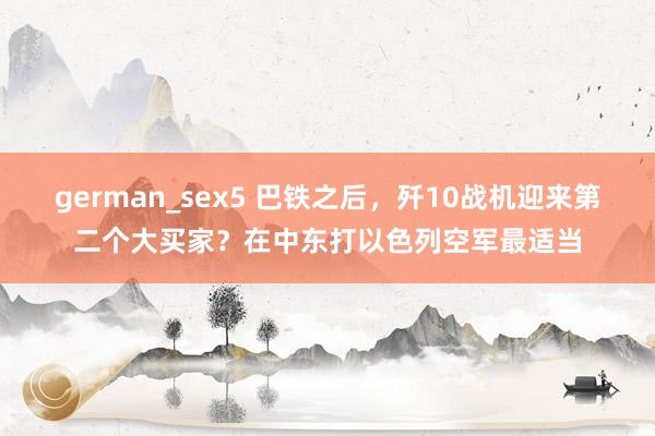 german_sex5 巴铁之后，歼10战机迎来第二个大买家？在中东打以色列空军最适当