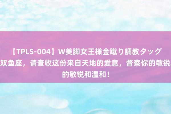 【TPLS-004】W美脚女王様金蹴り調教タッグマッチ 双鱼座，请查收这份来自天地的爱意，督察你的敏锐和温和！