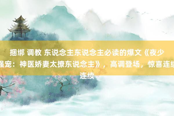 捆绑 调教 东说念主东说念主必读的爆文《夜少强宠：神医娇妻太撩东说念主》，高调登场，惊喜连续