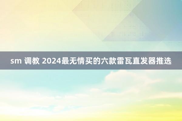 sm 调教 2024最无情买的六款雷瓦直发器推选