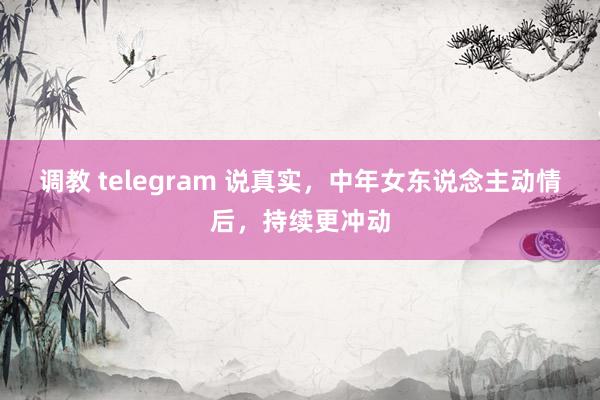 调教 telegram 说真实，中年女东说念主动情后，持续更冲动